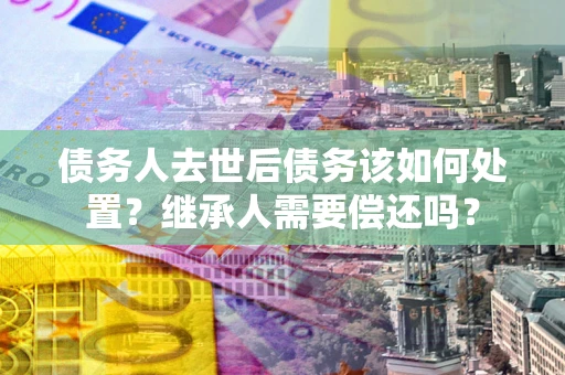 济南债务人去世后债务该如何处置？继承人需要偿还吗？