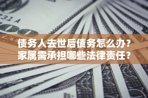 济南债务人去世后债务怎么办？家属需承担哪些法律责任？